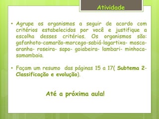 Atividade
• Agrupe os organismos a seguir de acordo com
critérios estabelecidos por você e justifique a
escolha desses critérios. Os organismos são:
gafanhoto-camarão-morcego-sabiá-lagartixa- mosca-
aranha- roseira- sapo- goiabeira- lambari- minhoca-
samambaia.
• Façam um resumo das páginas 15 a 17( Subtema 2-
Classificação e evolução).
Até a próxima aula!
 