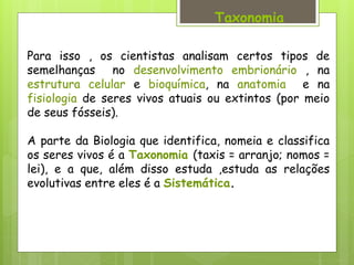 Para isso , os cientistas analisam certos tipos de
semelhanças no desenvolvimento embrionário , na
estrutura celular e bioquímica, na anatomia e na
fisiologia de seres vivos atuais ou extintos (por meio
de seus fósseis).
A parte da Biologia que identifica, nomeia e classifica
os seres vivos é a Taxonomia (taxis = arranjo; nomos =
lei), e a que, além disso estuda ,estuda as relações
evolutivas entre eles é a Sistemática.
Taxonomia
 