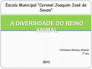 Professora Roxana Alhadas
7º ano
2013
A DIVERSIDADE DO REINO
ANIMAL
Escola Municipal “Coronel Joaquim José de
Souza”
 