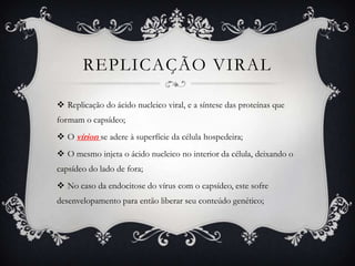 REPLICAÇÃO VIRAL
 Replicação do ácido nucleico viral, e a síntese das proteínas que
formam o capsídeo;
 O vírion se adere à superfície da célula hospedeira;
 O mesmo injeta o ácido nucleico no interior da célula, deixando o
capsídeo do lado de fora;
 No caso da endocitose do vírus com o capsídeo, este sofre
desenvelopamento para então liberar seu conteúdo genético;
 