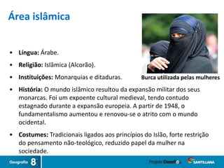 • Língua: Árabe.
• Religião: Islâmica (Alcorão).
• Instituições: Monarquias e ditaduras. Burca utilizada pelas mulheres
Área islâmica
• História: O mundo islâmico resultou da expansão militar dos seus
monarcas. Foi um expoente cultural medieval, tendo contudo
estagnado durante a expansão europeia. A partir de 1948, o
fundamentalismo aumentou e renovou-se o atrito com o mundo
ocidental.
• Costumes: Tradicionais ligados aos princípios do Islão, forte restrição
do pensamento não-teológico, reduzido papel da mulher na
sociedade.
 