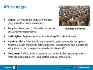 • Língua: Variedade de línguas e dialetos
(línguas indo-europeias oficiais).
• Religião: Animismo (cultura da natureza),
cristianismo e islamismo.
População africana
África negra
• Instituições: Regimes predominante despóticos (ditaduras).
• História: África foi marcada pelo domínio estrangeiro. Os europeus
criaram as suas fronteiras artificialmente. A independência política foi
atingida a partir da segunda metade do século XX.
• Costumes: A elite política copia os costumes da Europa, enquanto a
restante população tem uma matriz cultural tradicional.
 