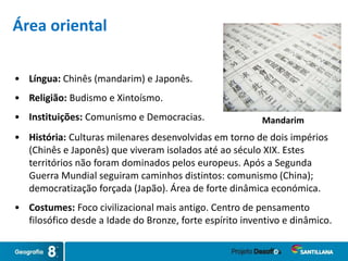 • Língua: Chinês (mandarim) e Japonês.
• Religião: Budismo e Xintoísmo.
• Instituições: Comunismo e Democracias. Mandarim
Área oriental
• História: Culturas milenares desenvolvidas em torno de dois impérios
(Chinês e Japonês) que viveram isolados até ao século XIX. Estes
territórios não foram dominados pelos europeus. Após a Segunda
Guerra Mundial seguiram caminhos distintos: comunismo (China);
democratização forçada (Japão). Área de forte dinâmica económica.
• Costumes: Foco civilizacional mais antigo. Centro de pensamento
filosófico desde a Idade do Bronze, forte espírito inventivo e dinâmico.
 