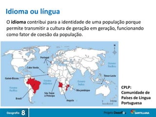 O idioma contribui para a identidade de uma população porque
permite transmitir a cultura de geração em geração, funcionando
como fator de coesão da população.
CPLP:
Comunidade de
Países de Língua
Portuguesa
Idioma ou língua
 