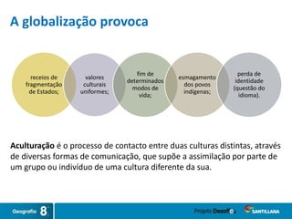 receios de
fragmentação
de Estados;
valores
culturais
uniformes;
fim de
determinados
modos de
vida;
esmagamento
dos povos
indígenas;
perda de
identidade
(questão do
idioma).
Aculturação é o processo de contacto entre duas culturas distintas, através
de diversas formas de comunicação, que supõe a assimilação por parte de
um grupo ou indivíduo de uma cultura diferente da sua.
A globalização provoca
 
