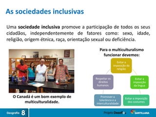 Uma sociedade inclusiva promove a participação de todos os seus
cidadãos, independentemente de fatores como: sexo, idade,
religião, origem étnica, raça, orientação sexual ou deficiência.
O Canadá é um bom exemplo de
multiculturalidade.
Evitar a
imposição da
religião
Evitar a
imposição
da língua
Evitar a imposição
dos costumes
Promover a
tolerância e a
interculturalidade
Respeitar os
direitos
humanos.
Para o multiculturalismo
funcionar devemos:
As sociedades inclusivas
 