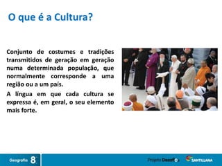 Conjunto de costumes e tradições
transmitidos de geração em geração
numa determinada população, que
normalmente corresponde a uma
região ou a um país.
A língua em que cada cultura se
expressa é, em geral, o seu elemento
mais forte.
O que é a Cultura?
 
