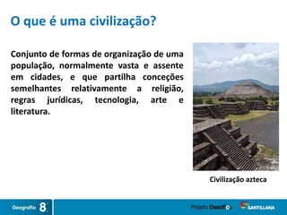Conjunto de formas de organização de uma
população, normalmente vasta e assente
em cidades, e que partilha conceções
semelhantes relativamente a religião,
regras jurídicas, tecnologia, arte e
literatura.
Civilização azteca
O que é uma civilização?
 
