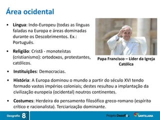 • Língua: Indo-Europeu (todas as línguas
faladas na Europa e áreas dominadas
durante os Descobrimentos. Ex.:
Português.
• Religião: Cristã - monoteístas
(cristianismo): ortodoxos, protestantes,
católicos.
Papa Francisco – Líder da Igreja
Católica
Área ocidental
• Instituições: Democracias.
• História: A Europa dominou o mundo a partir do século XVI tendo
formado vastos impérios coloniais; destes resultou a implantação da
civilização europeia (ocidental) noutros continentes.
• Costumes: Herdeira do pensamento filosófico greco-romano (espírito
crítico e racionalista). Terciarização dominante.
 