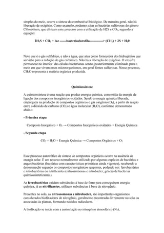simples do meio, ocorre a síntese do combustível biológico. De maneira geral, não há
liberação de oxigênio. Como exemplo, podemos citar as bactérias sulforosas do gênero
Chlorobium, que efetuam esse processo com a utilização de H2S e CO2, segundo a
equação:
2H2S + CO2 + luz ------bacterioclorofila------------> (CH2) + 2S + H20
Note que é o gás sulfídrico, e não a água, que atua como fornecedor dos hidrogênios que
servirão para a redução do gás carbônico. Não há a liberação de oxigênio. O enxofre
permanece no interior das células bacterianas sendo, posteriormente eliminado para o
meio em que vivem esses microorganismos, em geral fontes sulfurosas. Nesse processo,
CH2O representa a matéria orgânica produzida.
Quimiossíntese
A quimiossíntese é uma reação que produz energia química, convertida da energia de
ligação dos compostos inorgânicos oxidados. Sendo a energia química liberada,
empregada na produção de compostos orgânicos e gás oxigênio (O2), a partir da reação
entre o dióxido de carbono (CO2) e água molecular (H2O), conforme demonstrado
abaixo:
- Primeira etapa
Composto Inorgânico + O2 → Compostos Inorgânicos oxidados + Energia Química
- Segunda etapa
CO2 + H2O + Energia Química → Compostos Orgânicos + O2
Esse processo autotrófico de síntese de compostos orgânicos ocorre na ausência de
energia solar. É um recurso normalmente utilizado por algumas espécies de bactérias e
arqueobactérias (bactérias com características primitivas ainda vigentes), recebendo a
denominação segundo os compostos inorgânicos reagentes, podendo ser: ferrobactérias
e nitrobactérias ou nitrificantes (nitrossomonas e nitrobacter, gênero de bactérias
quimiossíntetizantes).
As ferrobactérias oxidam substâncias à base de ferro para conseguirem energia
química, já as nitrificantes, utilizam substâncias à base de nitrogênio.
Presentes no solo, as nitrossomonas e nitrobacter, são importantes organismos
considerados biofixadores de nitrogênio, geralmente encontradas livremente no solo ou
associadas às plantas, formando nódulos radiculares.
A biofixação se inicia com a assimilação no nitrogênio atmosférico (N2),
 