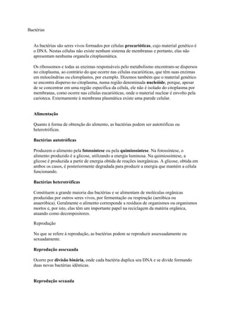 Bactérias
As bactérias são seres vivos formados por células procarióticas, cujo material genético é
o DNA. Nestas células não existe nenhum sistema de membranas e portanto, elas não
apresentam nenhuma organela citoplasmática.
Os ribossomos e todas as enzimas responsáveis pelo metabolismo encontram-se dispersos
no citoplasma, ao contrário do que ocorre nas células eucarióticas, que têm suas enzimas
em mitocôndrias ou cloroplastos, por exemplo. Dizemos também que o material genético
se encontra disperso no citoplasma, numa região denominada nucleóide, porque, apesar
de se concentrar em uma região específica da célula, ele não é isolado do citoplasma por
membranas, como ocorre nas células eucarióticas, onde o material nuclear é envolto pela
carioteca. Externamente à membrana plasmática existe uma parede celular.
Alimentação
Quanto à forma de obtenção do alimento, as bactérias podem ser autotróficas ou
heterotróficas.
Bactérias autotróficas
Produzem o alimento pela fotossíntese ou pela quimiossíntese. Na fotossíntese, o
alimento produzido é a glicose, utilizando a energia luminosa. Na quimiossíntese, a
glicose é produzida a partir de energia obtida de reações inorgânicas. A glicose, obtida em
ambos os casos, é posteriormente degradada para produzir a energia que mantém a célula
funcionando.
Bactérias heterotróficas
Constituem a grande maioria das bactérias e se alimentam de moléculas orgânicas
produzidas por outros seres vivos, por fermentação ou respiração (aeróbica ou
anaeróbica). Geralmente o alimento corresponde a resíduos de organismos ou organismos
mortos e, por isto, elas têm um importante papel na reciclagem da matéria orgânica,
atuando como decompositores.
Reprodução
No que se refere à reprodução, as bactérias podem se reproduzir assexuadamente ou
sexuadamente.
Reprodução assexuada
Ocorre por divisão binária, onde cada bactéria duplica seu DNA e se divide formando
duas novas bactérias idênticas.
Reprodução sexuada
 