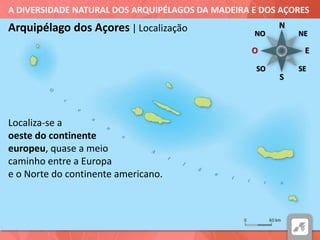 A DIVERSIDADE NATURAL DOS ARQUIPÉLAGOS DA MADEIRA E DOS AÇORES
Arquipélago dos Açores | Localização
Localiza-se a
oeste do continente
europeu, quase a meio
caminho entre a Europa
e o Norte do continente americano.
N
NE
E
S
SO SE
NO
O
 