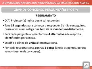 A DIVERSIDADE NATURAL DOS ARQUIPÉLAGOS DA MADEIRA E DOS AÇORES
REGULAMENTO
• O(A) Professor(a) indica quem vai responder.
• Tens 15 segundos para começar a responder. Se não conseguires,
passa a vez a um colega que tem de responder imediatamente.
• Para cada pergunta apresentam-se 4 alternativas de resposta,
identificadas por alíneas.
• Escolhe a alínea da única alternativa certa.
• Por cada resposta certa, ganhas 1 ponto (anota os pontos, porque
vamos fazer mais concursos).
GRANDE CONCURSO PERGUNTA/RESPOSTA
 