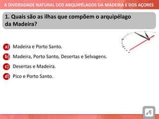 A DIVERSIDADE NATURAL DOS ARQUIPÉLAGOS DA MADEIRA E DOS AÇORES
a) Madeira e Porto Santo.
b) Madeira, Porto Santo, Desertas e Selvagens.
c) Desertas e Madeira.
d) Pico e Porto Santo.
1. Quais são as ilhas que compõem o arquipélago
da Madeira?
 