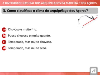 A DIVERSIDADE NATURAL DOS ARQUIPÉLAGOS DA MADEIRA E DOS AÇORES
a) Chuvoso e muito frio.
b) Pouco chuvoso e muito quente.
c) Temperado, mas muito chuvoso.
d) Temperado, mas muito seco.
3. Como classificas o clima do arquipélago dos Açores?
 