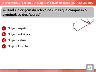 A DIVERSIDADE NATURAL DOS ARQUIPÉLAGOS DA MADEIRA E DOS AÇORES
a) Origem vegetal.
b) Origem vulcânica.
c) Origem natural.
d) Origem florestal.
4. Qual é a origem do relevo das ilhas que compõem o
arquipélago dos Açores?
 