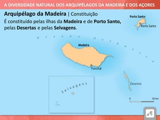 A DIVERSIDADE NATURAL DOS ARQUIPÉLAGOS DA MADEIRA E DOS AÇORES
É constituído pelas ilhas da Madeira
Arquipélago da Madeira | Constituição
e de Porto Santo,
pelas Desertas e pelas Selvagens.
 