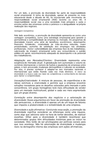 Por um lado, a promoção da diversidade faz parte de responsabilidade
social empresarial. O tema da diversidade, apesar de presente no meio
educacional desde a década de 80, foi incorporado pelo movimento de
responsabilidade social empresarial (RSE) durante os anos 90. A
responsabilidade social visa a uma sociedade mais próspera e justa e
envolve ações das empresas contra a pobreza e a desigualdade na própria
realização dos negócios.
Vantagem Competitiva
Pelo lado econômico, a promoção da diversidade apresenta-se como uma
vantagem competitiva, como uma estratégia empresarial para garantir a
permanência e competitividade da empresa no mercado. Os programas de
diversidade trazem uma série de benefícios econômicos: desempenho
financeiro fortalecido; rotatividade de mão-de-obra reduzida; maior
produtividade; aumento de satisfação dos empregos nas atividades
profissionais; menor vulnerabilidade das empresas face às leis trabalhistas;
valorização da imagem empresarial junto aos consumidores e opinião
pública em geral; reconhecimento adequado do desempenho e do potencial
dos trabalhadores.
Adaptação aos Mercados/Clientes: Diversidade representa uma
exigência do mercado atual. A globalização tem aumentado o volume do
comércio internacional, o número de fusões e aquisições de empresas entre
países, e tem provocado mudanças demográficas e culturais na sociedade.
Por isso, é preciso conhecer e adaptar-se aos mercados nacionais e
internacionais que estão ficando cada vez mais diversos. O motor da
diversidade é a busca cada vez maior de competências e conhecimento do mercado
para manter a competitividade.
Inovação/Criatividade: A mistura de pessoas, de experiências e de
ideias estimula a criatividade e permite que a empresa encontre
soluções inovadoras para os desafios colocados pelo mercado e pela
concorrência. Um grupo homogêneo terá mais dificuldade de vender
para um mercado multicultural, global e cada vez mais segmentado
que um grupo diverso.
Correlação entre desempenho dos negócios e a valorização de
diversidade: Esses argumentos em favor da promoção de diversidade
são persuasivos, a diversidade é apenas um de um leque de fatores
que impacta a produtividade e a rentabilidade de uma empresa.
Diversidade e ação afirmativa: Concluindo essa seção, a promoção da
diversidade significa considerar as diferenças como uma riqueza,
como algo que adiciona valor na hora de tomar decisões, de realizar
escolhas. Olhar para a diversidade é também reconhecer que
determinados grupos têm dificuldades históricas para se incluir na
sociedade. Eles terão de ser privilegiados por políticas sociais para
que isso aconteça. Não há valorização de diversidade e mudanças
reais na demografia interna das empresas sem ações afirmativas.
 
