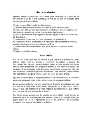 Recomendações
Seguem alguns ingredientes importantes para iniciativas da promoção da
diversidade racial de forma sucinta, pois não dá pra dar uma receita para
um programa de diversidade.
1) criar um comitê/conselho de diversidade,
2) realizar treinamentos internos e externos (com fornecedores),
3) iniciar um diálogo/criar parcerias com entidades do terceiro setor e com
outras empresas sobre e para a promoção de diversidade,
4) buscar alinhamento entre ações externas e ações internas na promoção
da diversidade,
5) mensurar o número de minorias no quadro de funcionários,
6) estabelecer metas específicas de longo prazo para aumentar a presença
dessas minorias na empresa em todos os níveis,
7) oferecer incentivos financeiros aos gestores para cumprirem essas
metas,
8) adotar ações afirmativas.
Conclusão
Não é fácil dizer que não discrimina e que valoriza a diversidade, mas
colocar esse valor na prática e realmente diversificar o quadro de
funcionários são tarefas bastante difíceis. Quem aposta na ação afirmativa
tem de estar preparado para despertar conflito e lidar com frustrações. Na
verdade, é um processo lento de mexer na estrutura e processos internos
das empresas para que haja mais diversidade. Uma mudança nesse sentido
não acontece do dia para a noite, é um processo de longo prazo.
Apostar na diversidade, e especificamente na diversidade racial, é contribuir
para uma sociedade mais justa e uma economia mais competitiva.
Consequentemente, haverá um ambiente de trabalho diversificado em que
a convivência diária levará uma maior integração entre brancos e pretos,
que, por sua vez, modificará a visão negativa e preconceituosa que se tem
dos negros e elevará a autoestima destes.
Por tanto incluir programas de gestão da diversidade racial, tornou-se
essencial para as organizações que buscam crescer e cumprir com seu
papel social no meio empresarial, pois é do confronto de diferentes
conceitos que nascem as melhores soluções.
 