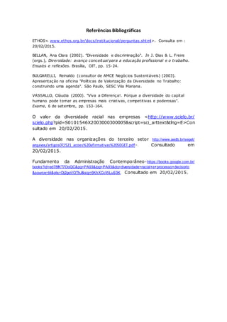 Referências Bibliográficas
ETHOS< www.ethos.org.br/docs/institucional/perguntas.shtml>. Consulta em :
20/02/2015.
BELLAN, Ana Clara (2002). "Diversidade e discriminação". In J. Dias & L. Freire
(orgs.), Diversidade: avanço conceitual para a educação profissional e o trabalho.
Ensaios e reflexões. Brasília, OIT, pp. 15-24.
BULGARELLI, Reinaldo (consultor de AMCE Negócios Sustentáveis) (2003).
Apresentação na oficina "Políticas de Valorização da Diversidade no Trabalho:
construindo uma agenda". São Paulo, SESC Vila Mariana.
VASSALLO, Cláudia (2000). "Viva a Diferença!. Porque a diversidade do capital
humano pode tornar as empresas mais criativas, competitivas e poderosas".
Exame, 6 de setembro, pp. 153-164.
O valor da diversidade racial nas empresas <http://www.scielo.br/
scielo.php?pid=S0101546X2003000300005&script=sci_arttext&tlng=E>Con
sultado em 20/02/2015.
A diversidade nas organizações do terceiro setor http://www.aedb.br/seget/
arquivos/artigos07/521_acoes%20afirmativas%20SEGET.pdf>. Consultado em
20/02/2015.
Fundamento da Administração Contemporâneo<https://books.google.com.br/
books?id=ed78fKT7OoQC&pg=PA93&lpg=PA93&dq=diversidade+racial+e+processo+decisorio
&source=bl&ots=Dj2goVOThJ&sig=6KhXCcWLuS3K. Consultado em 20/02/2015.
 