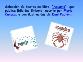 Selección de textos do libro ”Acuario”, que
publica Edicións Embora, escrito por María
Canosa, e con ilustracións de Dani ...