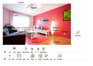 El salón


                                        lámpara



             estor


                                                        cuadros

 planta

                                                                        lámpara
                                                                        de pie
sofá                                                                                   enchufe
                                       mesita
                                                                                                 Adivina



                                         alfombra                        parquet




       Se   usa    para     sentarse   dos      o   3 personas



       Es una     cortina   que   se    sube o      baja tirando   de    un   cordón
 