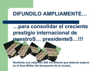DIFUNDILO AMPLIAMENTE… … para consolidar el creciente prestigio internacional de nuestroS… presidenteS…!!! Recibirás una valija con 800 mil dólares que deberás esperar en el  Á rea Militar del Aeropuerto de tu ciudad...  