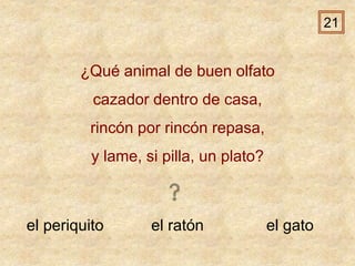 el periquito el ratón el gato
¿Qué animal de buen olfato
cazador dentro de casa,
rincón por rincón repasa,
y lame, si pilla, un plato?
21
 
