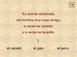 el caballo el gato el perro
Es animal vertebrado
del hombre muy buen amigo,
a veces es cazador
y a veces es lazarillo.
18
 