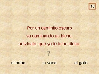 el búho la vaca el gato
Por un caminito oscuro
va caminando un bicho,
adivínalo, que ya te lo he dicho.
16
 