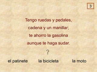 el patinete la bicicleta la moto
Tengo ruedas y pedales,
cadena y un manillar;
te ahorro la gasolina
aunque te haga sudar.
3
 