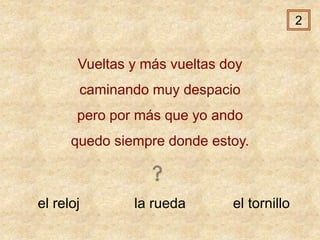 el reloj la rueda el tornillo
Vueltas y más vueltas doy
caminando muy despacio
pero por más que yo ando
quedo siempre donde estoy.
2
 