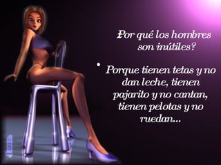 ¿Por qué los hombres son inútiles? Porque tienen tetas y no dan leche, tienen pajarito y no cantan, tienen pelotas y no ruedan... 