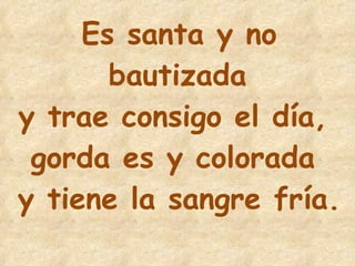 18 Es santa y no bautizada y trae consigo el día,  gorda es y colorada  y tiene la sangre fría. 