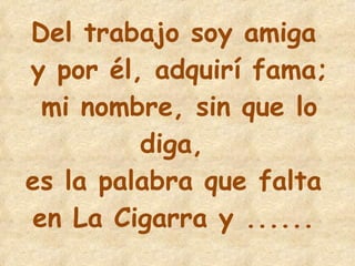 22 Del trabajo soy amiga  y por él, adquirí fama; mi nombre, sin que lo diga,  es la palabra que falta  en La Cigarra y ......   