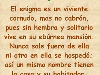5 El enigma es un viviente cornudo, mas no cabrón, pues sin hembra y solitario vive en su ebúrnea mansión. Nunca sale fuera de ella ni otro en ella se hospedó; así un mismo nombre tienen la casa y su habitador. 