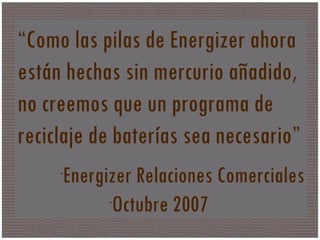 Que es? “ Como las pilas de Energizer ahora están hechas sin mercurio añadido, no creemos que un programa de reciclaje de baterías sea necesario” Energizer Relaciones Comerciales Octubre 2007  