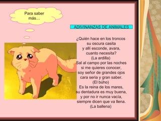 Para saber más… ¿Quién hace en los troncos  su oscura casita y allí esconde, avara, cuanto necesita? (La ardilla)  Sal al campo por las noches si me quieres conocer, soy señor de grandes ojos cara seria y gran saber. (El búho)  Es la reina de los mares, su dentadura es muy buena, y por no ir nunca vacía, siempre dicen que va llena. (La ballena)  ADIVINANZAS DE ANIMALES 
