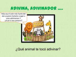 Adivina, Adivinador ….
Hola soy el León más fuerte del
zoo y quiero invitarte a jugar a
      unas adivinanzas !!
    ¿A ver si nos conoces?




                  ¿Qué animal te tocó adivinar?
 