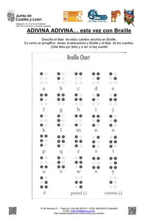 Delegación Ter r itorialde Valladolid
CEIP Tier r a de Pinar es. Mojados Valladolid
C/ Pío Basanta 21 - Teléfono y Fax 983 607919 - 47250 MOJADOS (Valladolid)
E-mail: 47001559@educa.jcyl.es
http://ceiptierradepinares.centros.educa.jcyl.es/sitio/
ADIVINA ADIVINA… esta vez con Braille
Descifra el título de estos cuentos escritos en Braille.
Es como un jeroglífico: tienes el abecedario y Braille y el título de los cuentos.
¡Vete letra por letra y a ver si hay suerte!
 