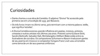 Curiosidades
• Dante chamou a sua obra de Comédia. O adjetivo "Divina" foi acrescido pela
primeira vez em uma edição de 1555 por Bocaccio.
• Os três livros rimam no último verso, pois terminam com a mesma palavra: stelle,
que significa 'estrelas'.
• A Divina Comédia excerceu grande influência em poetas, músicos, pintores,
cineastas e outros artistas nos últimos 700 anos. Pintores como Gustave Doré,
Sandro Botticelli, Salvador Dali, Michelangelo eWilliam Blake estão entre os
ilustradores de sua obra. Os compositores Schumann e Rossini traduziram partes
de seu poema em música e o compositor húngaro Franz Liszt usou a Comédia
como tema de um de seus poemas sinfónicos.
 