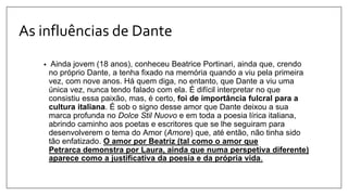 As influências de Dante
• Ainda jovem (18 anos), conheceu Beatrice Portinari, ainda que, crendo
no próprio Dante, a tenha fixado na memória quando a viu pela primeira
vez, com nove anos. Há quem diga, no entanto, que Dante a viu uma
única vez, nunca tendo falado com ela. É difícil interpretar no que
consistiu essa paixão, mas, é certo, foi de importância fulcral para a
cultura italiana. É sob o signo desse amor que Dante deixou a sua
marca profunda no Dolce Stil Nuovo e em toda a poesia lírica italiana,
abrindo caminho aos poetas e escritores que se lhe seguiram para
desenvolverem o tema do Amor (Amore) que, até então, não tinha sido
tão enfatizado. O amor por Beatriz (tal como o amor que
Petrarca demonstra por Laura, ainda que numa perspetiva diferente)
aparece como a justificativa da poesia e da própria vida.
 