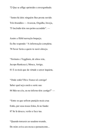 72 Que se aflige oprimido e envergonhado. 
“Justos há dois: ninguém lhes presta ouvido. 
Três brandões — Avareza, Orgulho, Inveja, 
75 Incêndio têm nos peitos acendido”. — 
Assim a flébil narração boqueja. 
Eu lhe respondo: “A informação completa; 
78 Favor farás a quem te ouvir almeja. 
“Farinata e Tegghiaio, de alma reta, 
Jacopo Rusticucci, Mosca, Arrigo, 
81 E os mais que da virtude o amor inquieta, 
“Onde estão? Diz e franco sê comigo! 
Saber qual seja anelo a sorte sua: 
84 Stão no céu, ou no inferno têm castigo?” — 
“Entre os que sofrem punição mais crua 
Estão, por seus maus feitos, lá no fundo: 
87 Se lá desces, verão a face tua. 
“Quando tomares ao saudoso mundo, 
De mim aviva aos meus o pensamento... 
 