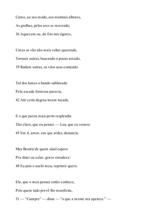 Como, ao seu modo, aos matinais albores, 
As gralhas, pelos ares se movendo, 
36 Aquecem-se, do frio nos rigores, 
Umas se vão não mais voltar querendo, 
Tornam outras, buscando o pouso amado, 
39 Rodam outras, os vôos seus contendo: 
Tal dos lumes o bando sublimado 
Pela escada formosa parecia, 
42 Até certo degrau terem tocado. 
E o que parou mais perto resplendia 
Tão claro, que eu pensei: — Luz, que eu venero 
45 Em ti, amor, em que ardes, denuncia. 
Mas Beatriz de quem sinal espero 
Pra dizer ou calar, grave emudece: 
48 Eu pois o anelo meu, reprimir quero. 
Ela, que o meu pensar então conhece, 
Pois quem tudo prevê lho manifesta, 
51 — “Cumpre” — disse — “o que a mente ora apetece.” — 
 