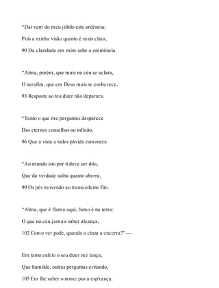 “Daí vem do meu júbilo esta ardência; 
Pois a minha visão quanto é mais clara, 
90 Da claridade em mim sobe a eminência. 
“Alma, porém, que mais no céu se aclara, 
O serafim, que em Deus mais se embevece, 
93 Resposta ao teu dizer não deparara. 
“Tanto o que me perguntas desparece 
Dos eternos conselhos no infinito, 
96 Que a vista a todos pávida esmorece. 
“Ao mundo isto por ti deve ser dito, 
Que da verdade saiba quanto aberra, 
99 Os pés movendo ao transcedente fito. 
“Alma, que é flama aqui, fumo é na terra: 
O que no céu jamais saber alcança, 
102 Como ver pode, quando a cinza a encerra?” — 
Em tanto enleio o seu dizer me lança, 
Que humilde, outras perguntas evitando, 
105 Em lhe saber o nome pus a esp’rança. 
 