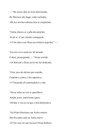 — “De mares dois no meio demorando, 
De Florenca não longe, estão rochedos, 
108 Aos trovões sobranceiros se empinando. 
“Catria chama-se a giba dos penedos: 
Ao pé se vê um claustro consagrado 
111 Da alma com Deus aos místicos segredos.” — 
Terceira vez o santo me há tornado. 
E disse, prosseguindo: — “Nessa ermida 
114 Somente a Deus servir me hei dedicado. 
“Com suco de oliveira por comida, 
Contente a calma e frio suportava, 
117 Passando ali contemplativo a vida. 
“Nesse retiro ao céu se aparelhava 
Ampla seara; estéril tanto agora, 
120 Que o véu já cai que o mal dissimulava. 
“Fui Pedro Damiano; um Pedro outrora 
Dito Pecador junto ao Ádria esteve 
123 Na casa em que invocou Nossa Senhora. 
 