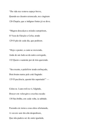 “Da vida me restava espaço breve, 
Quando ao claustro arrancado, me cingiram 
126 Chapéu, que a indignas fontes já se deve. 
“Magros descalços a missão cumpriram, 
O Vaso de Eleição e Cefas, tendo 
129 O pão de cada dia, que pediram. 
“Hoje o pastor, a custo se movendo, 
Anda de um lado ao do outro carregado, 
132 Quem o sustente por de trás querendo. 
“Seu manto, o palafrém tendo embuçado, 
Dois brutos numa pele está fingindo: 
135 Ó paciência, quanto hás suportado!” — 
Calou-se. Luzes mil eu vi, fulgindo, 
Descer em veloz giro a excelsa escada: 
138 Seu brilho, em cada volta, ia subindo. 
Parando em torno a essa alma afortunada, 
A voz em som tão alto despediram, 
Que não pudera ser de outro igualada. 
 