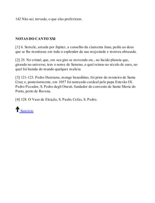142 Não sei, torvado, o que elas proferiram. 
NOTAS DO CANTO XXI 
[1] 6. Semele, amada por Júpiter, a conselho da ciumenta Juno, pediu ao deus 
que se lhe mostrasse em todo o esplendor da sua majestade e morreu abrasada. 
[2] 25. No cristal, que, em seu giro se movendo etc., no lúcido planeta que, 
girando no universo, tem o nome de Saturno, o qual reinou no século de ouro, no 
qual foi banida do mundo qualquer malícia. 
[3] 121-123. Pedro Damiano, monge beneditino, foi prior do mosteiro de Santa 
Cruz; e, posteriormente, em 1057 foi nomeado cardeal pelo papa Estevão IX. 
Pedro Pecador, S. Pedro degli Onesti, fundador do convento de Santa Maria do 
Porto, perto de Ravena. 
[4] 128. O Vaso de Eleição, S. Paulo; Cefas, S. Pedro. 
Sumário 
 