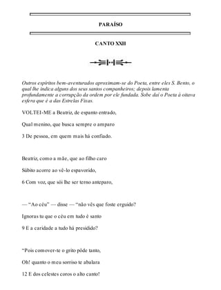 PARAÍSO 
CANTO XXII 
Outros espíritos bem-aventurados aproximam-se do Poeta, entre eles S. Bento, o 
qual lhe indica alguns dos seus santos companheiros; depois lamenta 
profundamente a corrupção da ordem por ele fundada. Sobe daí o Poeta à oitava 
esfera que é a das Estrelas Fixas. 
VOLTEI-ME a Beatriz, de espanto entrado, 
Qual menino, que busca sempre o amparo 
3 De pessoa, em quem mais há confiado. 
Beatriz, como a mãe, que ao filho caro 
Súbito acorre ao vê-lo espavorido, 
6 Com voz, que sói lhe ser terno anteparo, 
— “Ao céu” — disse — “não vês que foste erguido? 
Ignoras tu que o céu em tudo é santo 
9 E a caridade a tudo há presidido? 
“Pois comover-te o grito pôde tanto, 
Oh! quanto o meu sorriso te abalara 
12 E dos celestes coros o alto canto! 
 