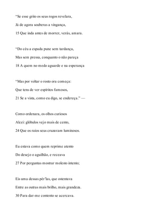 “Se esse grito os seus rogos revelara, 
Já de agora souberas a vingança, 
15 Que inda antes de morrer, verás, amara. 
“Do céu a espada pune sem tardança, 
Mas sem pressa, conquanto o não pareça 
18 A quem no medo aguarde e na esperança 
“Mas por voltar o rosto ora começa: 
Que tens de ver espíritos famosos, 
21 Se a vista, como eu digo, se endereça.” — 
Como ordenara, os olhos curiosos 
Alcei: glóbulos vejo mais de cento, 
24 Que os raios seus cruzavam luminosos. 
Eu estava como quem reprime atento 
Do desejo o aguilhão, e receava 
27 Por perguntas mostrar molesto intento; 
Eis uma dessas pér’las, que ostentava 
Entre as outras mais brilho, mais grandeza. 
30 Para dar-me contento se acercava. 
 